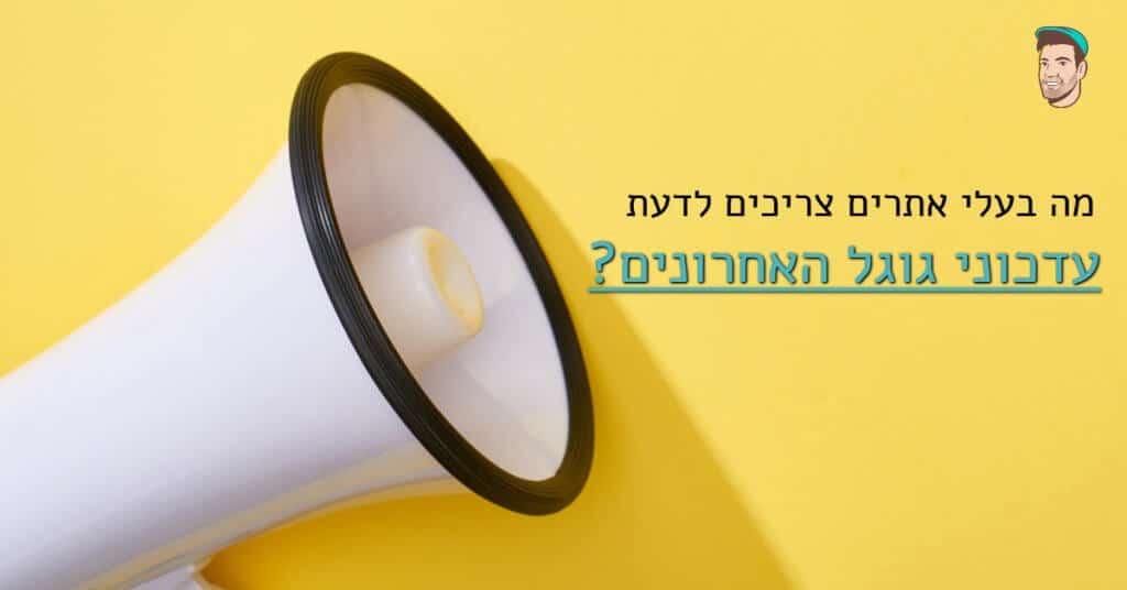 מה בעלי אתרים צריכים לדעת על עדכוני גוגל האחרונים?